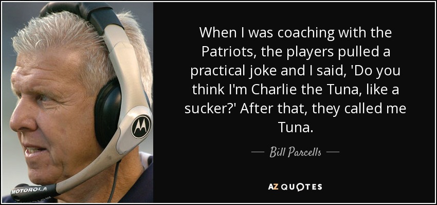 When I was coaching with the Patriots, the players pulled a practical joke and I said, 'Do you think I'm Charlie the Tuna, like a sucker?' After that, they called me Tuna. - Bill Parcells