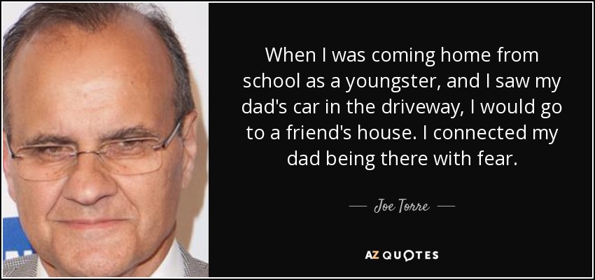 When I was coming home from school as a youngster, and I saw my dad's car in the driveway, I would go to a friend's house. I connected my dad being there with fear. - Joe Torre