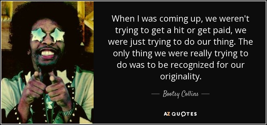 When I was coming up, we weren't trying to get a hit or get paid, we were just trying to do our thing. The only thing we were really trying to do was to be recognized for our originality. - Bootsy Collins