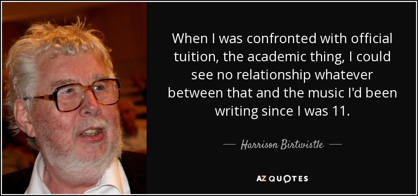 When I was confronted with official tuition, the academic thing, I could see no relationship whatever between that and the music I'd been writing since I was 11. - Harrison Birtwistle