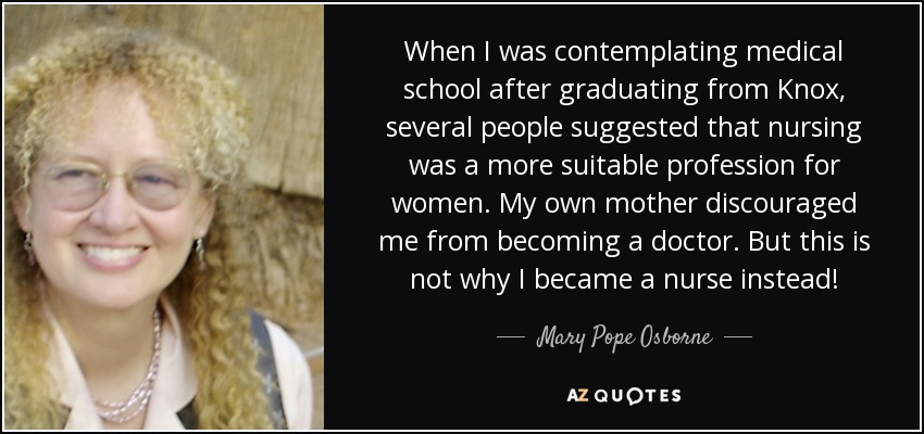 When I was contemplating medical school after graduating from Knox, several people suggested that nursing was a more suitable profession for women. My own mother discouraged me from becoming a doctor. But this is not why I became a nurse instead! - Mary Pope Osborne