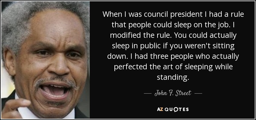 When I was council president I had a rule that people could sleep on the job. I modified the rule. You could actually sleep in public if you weren't sitting down. I had three people who actually perfected the art of sleeping while standing. - John F. Street