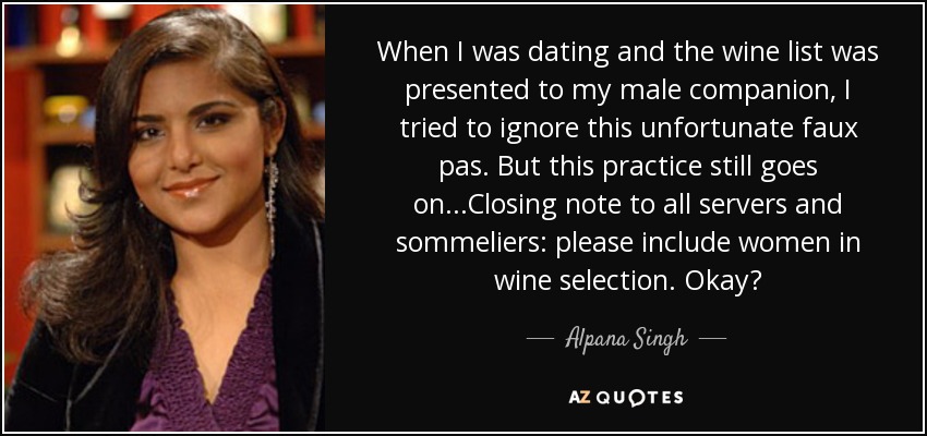 When I was dating and the wine list was presented to my male companion, I tried to ignore this unfortunate faux pas. But this practice still goes on...Closing note to all servers and sommeliers: please include women in wine selection. Okay? - Alpana Singh