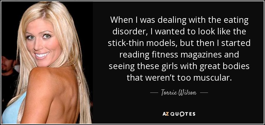 When I was dealing with the eating disorder, I wanted to look like the stick-thin models, but then I started reading fitness magazines and seeing these girls with great bodies that weren’t too muscular. - Torrie Wilson
