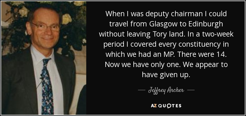 When I was deputy chairman I could travel from Glasgow to Edinburgh without leaving Tory land. In a two-week period I covered every constituency in which we had an MP. There were 14. Now we have only one. We appear to have given up. - Jeffrey Archer