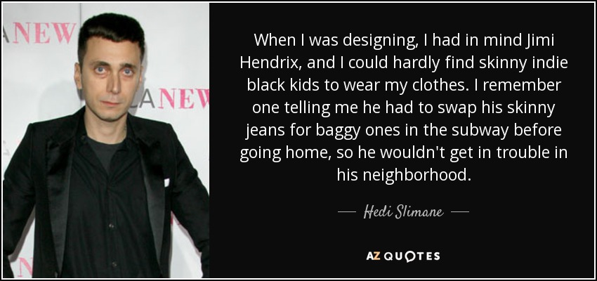 When I was designing, I had in mind Jimi Hendrix, and I could hardly find skinny indie black kids to wear my clothes. I remember one telling me he had to swap his skinny jeans for baggy ones in the subway before going home, so he wouldn't get in trouble in his neighborhood. - Hedi Slimane