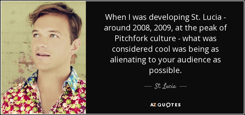 When I was developing St. Lucia - around 2008, 2009, at the peak of Pitchfork culture - what was considered cool was being as alienating to your audience as possible. - St. Lucia