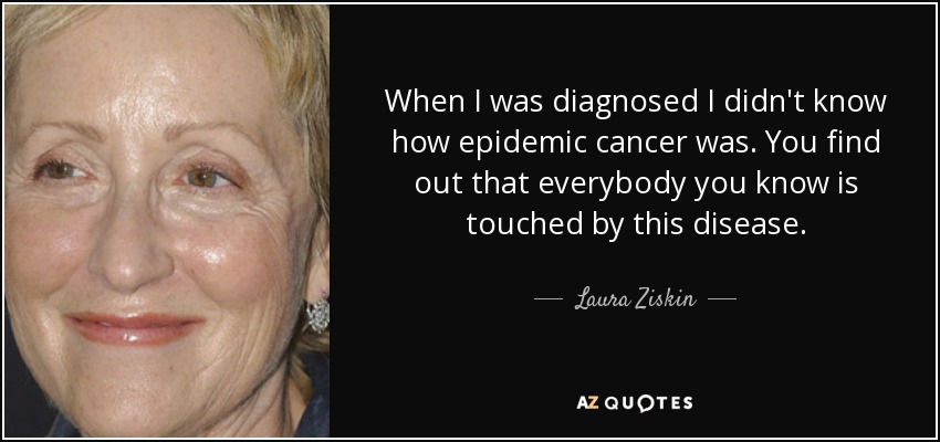 When I was diagnosed I didn't know how epidemic cancer was. You find out that everybody you know is touched by this disease. - Laura Ziskin