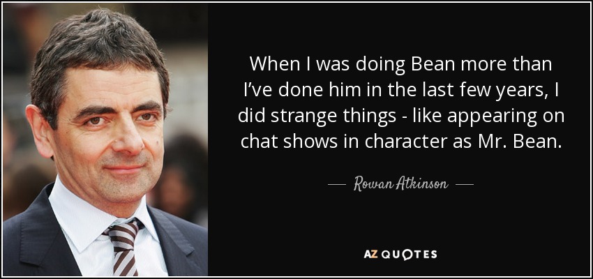 When I was doing Bean more than I’ve done him in the last few years, I did strange things - like appearing on chat shows in character as Mr. Bean. - Rowan Atkinson