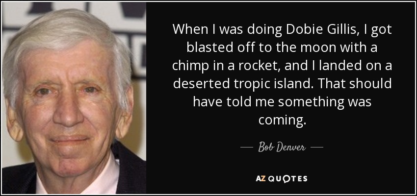 When I was doing Dobie Gillis, I got blasted off to the moon with a chimp in a rocket, and I landed on a deserted tropic island. That should have told me something was coming. - Bob Denver