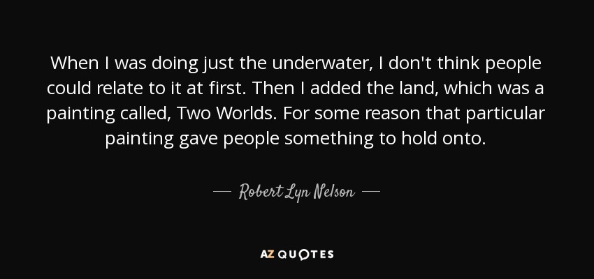 When I was doing just the underwater, I don't think people could relate to it at first. Then I added the land, which was a painting called, Two Worlds. For some reason that particular painting gave people something to hold onto. - Robert Lyn Nelson