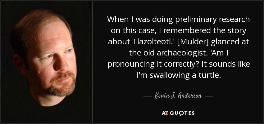 When I was doing preliminary research on this case, I remembered the story about Tlazolteotl.' [Mulder] glanced at the old archaeologist. 'Am I pronouncing it correctly? It sounds like I'm swallowing a turtle. - Kevin J. Anderson