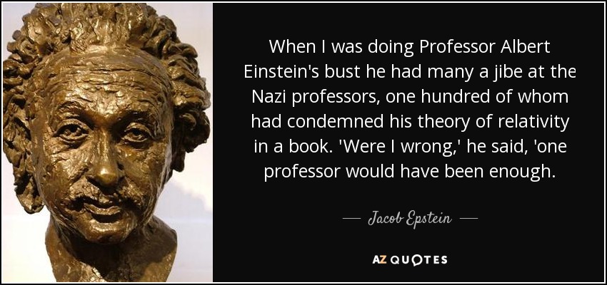 When I was doing Professor Albert Einstein's bust he had many a jibe at the Nazi professors, one hundred of whom had condemned his theory of relativity in a book. 'Were I wrong,' he said, 'one professor would have been enough. - Jacob Epstein