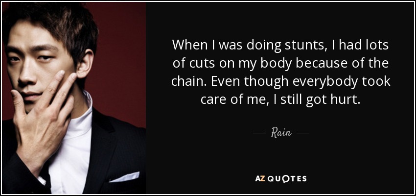 When I was doing stunts, I had lots of cuts on my body because of the chain. Even though everybody took care of me, I still got hurt. - Rain