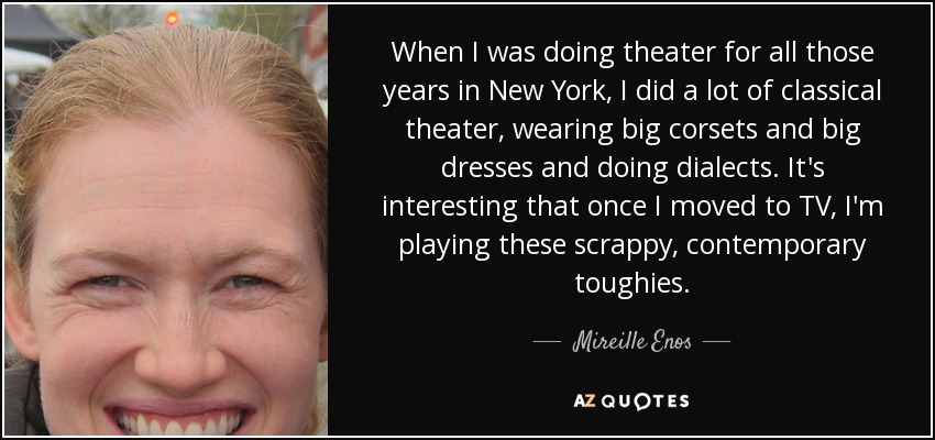 When I was doing theater for all those years in New York, I did a lot of classical theater, wearing big corsets and big dresses and doing dialects. It's interesting that once I moved to TV, I'm playing these scrappy, contemporary toughies. - Mireille Enos