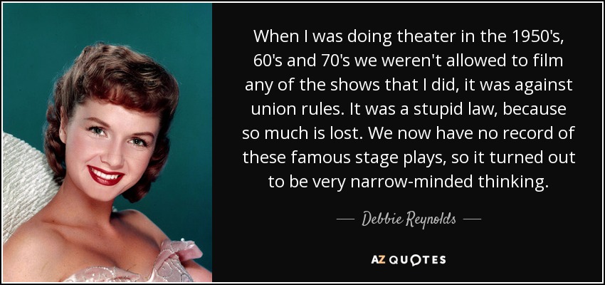 When I was doing theater in the 1950's, 60's and 70's we weren't allowed to film any of the shows that I did, it was against union rules. It was a stupid law, because so much is lost. We now have no record of these famous stage plays, so it turned out to be very narrow-minded thinking. - Debbie Reynolds