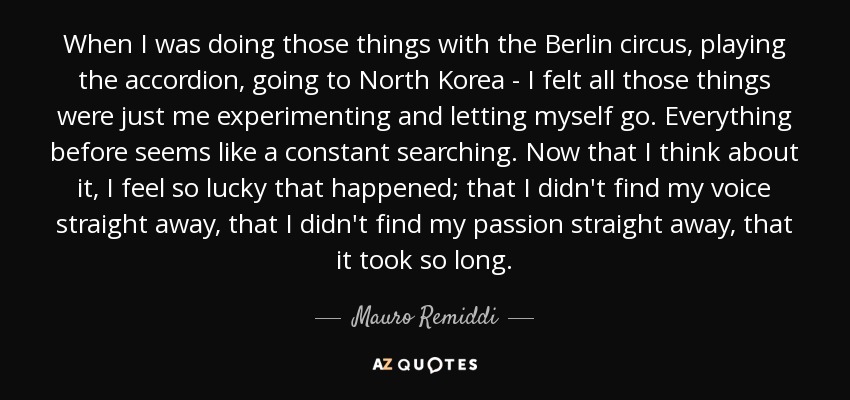 When I was doing those things with the Berlin circus, playing the accordion, going to North Korea - I felt all those things were just me experimenting and letting myself go. Everything before seems like a constant searching. Now that I think about it, I feel so lucky that happened; that I didn't find my voice straight away, that I didn't find my passion straight away, that it took so long. - Mauro Remiddi