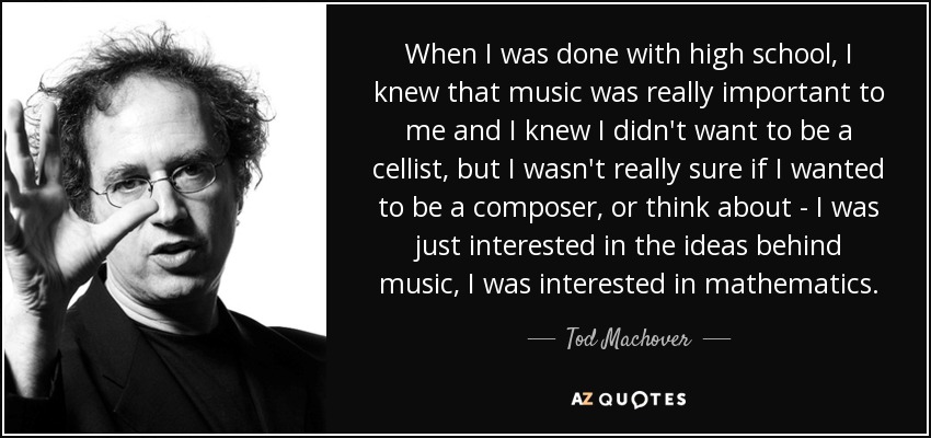 When I was done with high school, I knew that music was really important to me and I knew I didn't want to be a cellist, but I wasn't really sure if I wanted to be a composer, or think about - I was just interested in the ideas behind music, I was interested in mathematics. - Tod Machover