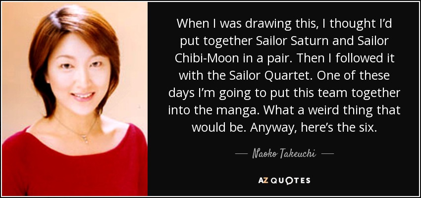 When I was drawing this, I thought I’d put together Sailor Saturn and Sailor Chibi-Moon in a pair. Then I followed it with the Sailor Quartet. One of these days I’m going to put this team together into the manga. What a weird thing that would be. Anyway, here’s the six. - Naoko Takeuchi