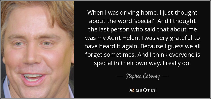 When I was driving home, I just thought about the word 'special'. And I thought the last person who said that about me was my Aunt Helen. I was very grateful to have heard it again. Because I guess we all forget sometimes. And I think everyone is special in their own way. I really do. - Stephen Chbosky