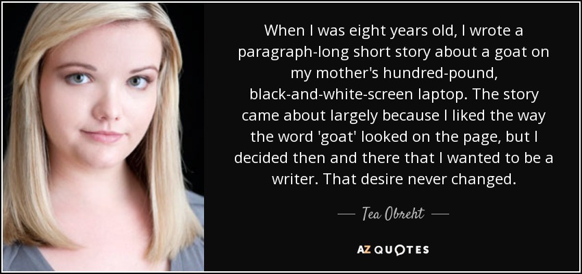 When I was eight years old, I wrote a paragraph-long short story about a goat on my mother's hundred-pound, black-and-white-screen laptop. The story came about largely because I liked the way the word 'goat' looked on the page, but I decided then and there that I wanted to be a writer. That desire never changed. - Tea Obreht