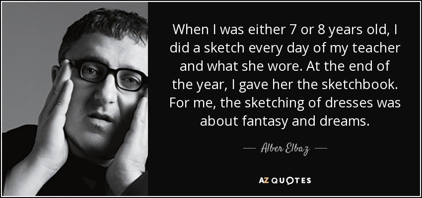 When I was either 7 or 8 years old, I did a sketch every day of my teacher and what she wore. At the end of the year, I gave her the sketchbook. For me, the sketching of dresses was about fantasy and dreams. - Alber Elbaz