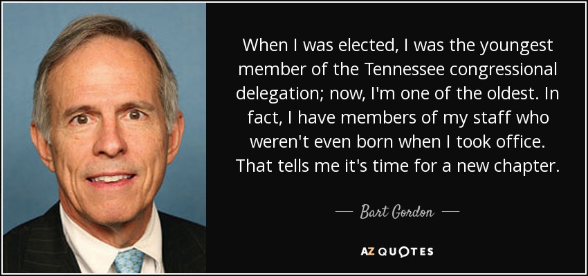 When I was elected, I was the youngest member of the Tennessee congressional delegation; now, I'm one of the oldest. In fact, I have members of my staff who weren't even born when I took office. That tells me it's time for a new chapter. - Bart Gordon
