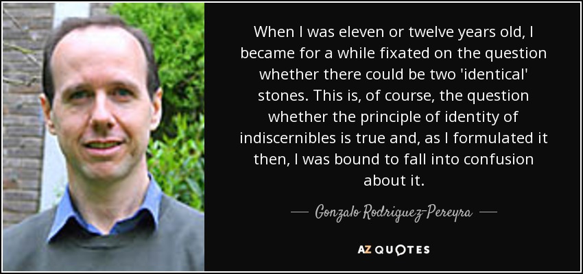 When I was eleven or twelve years old, I became for a while fixated on the question whether there could be two 'identical' stones. This is, of course, the question whether the principle of identity of indiscernibles is true and, as I formulated it then, I was bound to fall into confusion about it. - Gonzalo Rodriguez-Pereyra