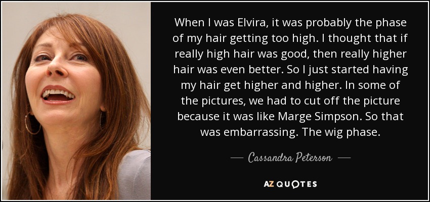 When I was Elvira, it was probably the phase of my hair getting too high. I thought that if really high hair was good, then really higher hair was even better. So I just started having my hair get higher and higher. In some of the pictures, we had to cut off the picture because it was like Marge Simpson. So that was embarrassing. The wig phase. - Cassandra Peterson