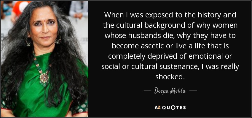 When I was exposed to the history and the cultural background of why women whose husbands die, why they have to become ascetic or live a life that is completely deprived of emotional or social or cultural sustenance, I was really shocked. - Deepa Mehta
