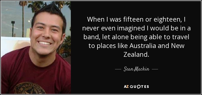 When I was fifteen or eighteen, I never even imagined I would be in a band, let alone being able to travel to places like Australia and New Zealand. - Sean Mackin