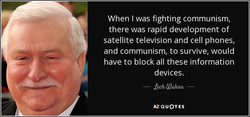 When I was fighting communism, there was rapid development of satellite television and cell phones, and communism, to survive, would have to block all these information devices. - Lech Walesa