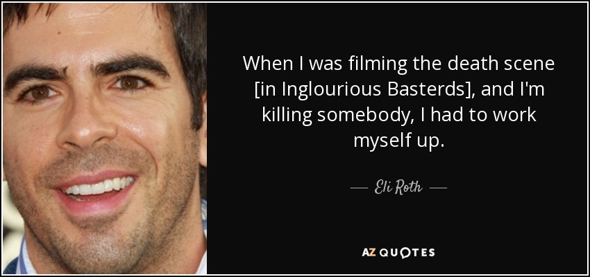 When I was filming the death scene [in Inglourious Basterds], and I'm killing somebody, I had to work myself up. - Eli Roth