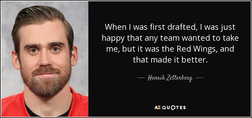 When I was first drafted, I was just happy that any team wanted to take me, but it was the Red Wings, and that made it better. - Henrik Zetterberg