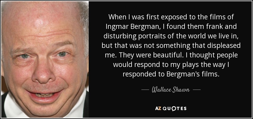 When I was first exposed to the films of Ingmar Bergman, I found them frank and disturbing portraits of the world we live in, but that was not something that displeased me. They were beautiful. I thought people would respond to my plays the way I responded to Bergman's films. - Wallace Shawn