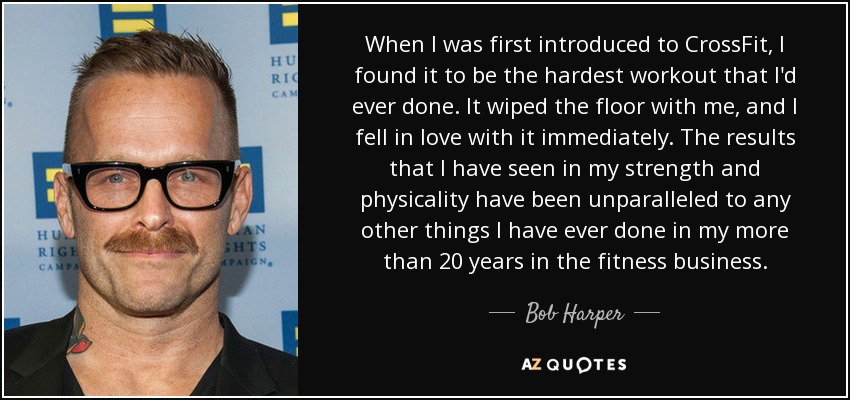 When I was first introduced to CrossFit, I found it to be the hardest workout that I'd ever done. It wiped the floor with me, and I fell in love with it immediately. The results that I have seen in my strength and physicality have been unparalleled to any other things I have ever done in my more than 20 years in the fitness business. - Bob Harper