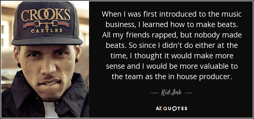 When I was first introduced to the music business, I learned how to make beats. All my friends rapped, but nobody made beats. So since I didn't do either at the time, I thought it would make more sense and I would be more valuable to the team as the in house producer. - Kid Ink