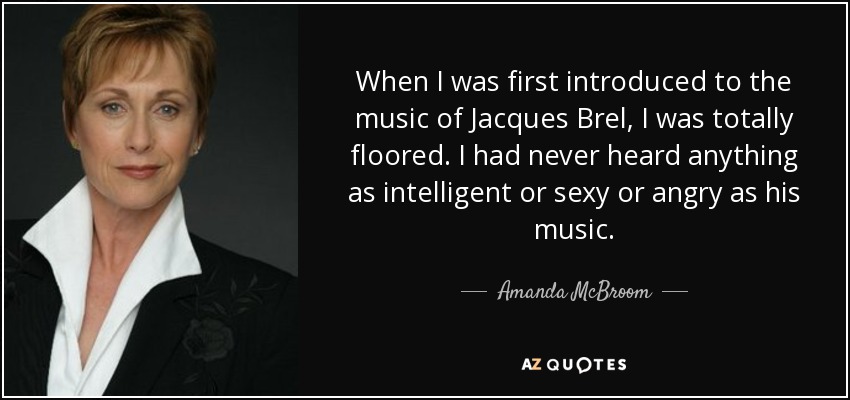 When I was first introduced to the music of Jacques Brel, I was totally floored. I had never heard anything as intelligent or sexy or angry as his music. - Amanda McBroom