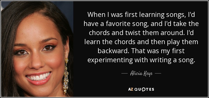 When I was first learning songs, I'd have a favorite song, and I'd take the chords and twist them around. I'd learn the chords and then play them backward. That was my first experimenting with writing a song. - Alicia Keys