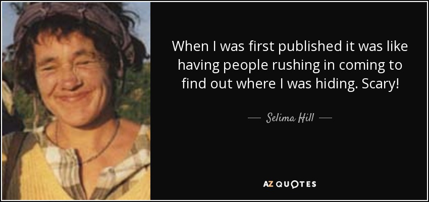 When I was first published it was like having people rushing in coming to find out where I was hiding. Scary! - Selima Hill
