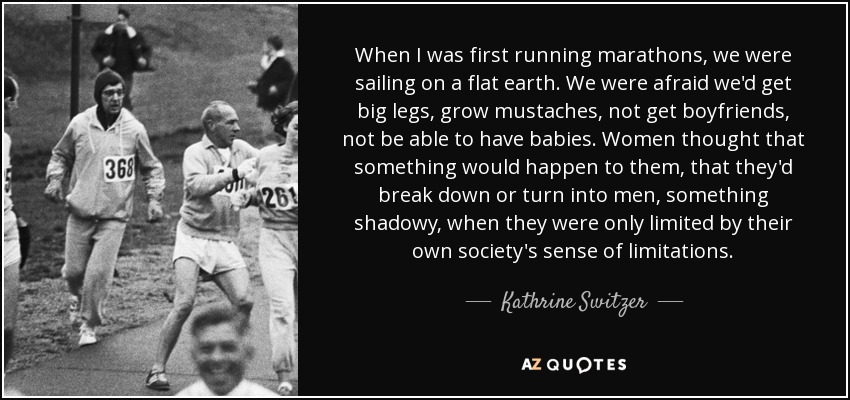 When I was first running marathons, we were sailing on a flat earth. We were afraid we'd get big legs, grow mustaches, not get boyfriends, not be able to have babies. Women thought that something would happen to them, that they'd break down or turn into men, something shadowy, when they were only limited by their own society's sense of limitations. - Kathrine Switzer