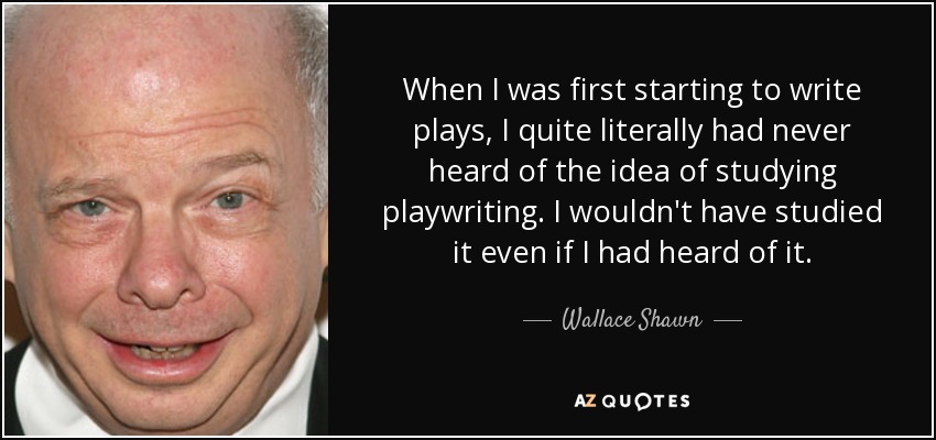 When I was first starting to write plays, I quite literally had never heard of the idea of studying playwriting. I wouldn't have studied it even if I had heard of it. - Wallace Shawn