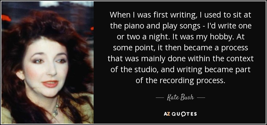 When I was first writing, I used to sit at the piano and play songs - I'd write one or two a night. It was my hobby. At some point, it then became a process that was mainly done within the context of the studio, and writing became part of the recording process. - Kate Bush