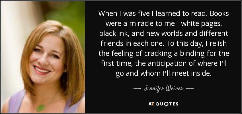 When I was five I learned to read. Books were a miracle to me - white pages, black ink, and new worlds and different friends in each one. To this day, I relish the feeling of cracking a binding for the first time, the anticipation of where I'll go and whom I'll meet inside. - Jennifer Weiner