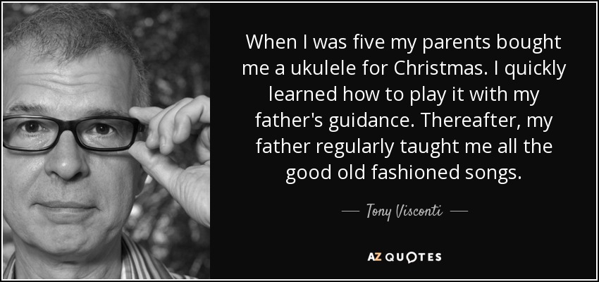 When I was five my parents bought me a ukulele for Christmas. I quickly learned how to play it with my father's guidance. Thereafter, my father regularly taught me all the good old fashioned songs. - Tony Visconti