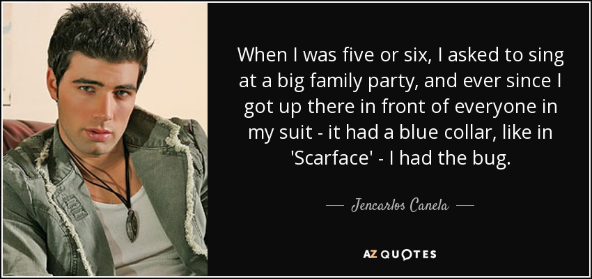 When I was five or six, I asked to sing at a big family party, and ever since I got up there in front of everyone in my suit - it had a blue collar, like in 'Scarface' - I had the bug. - Jencarlos Canela