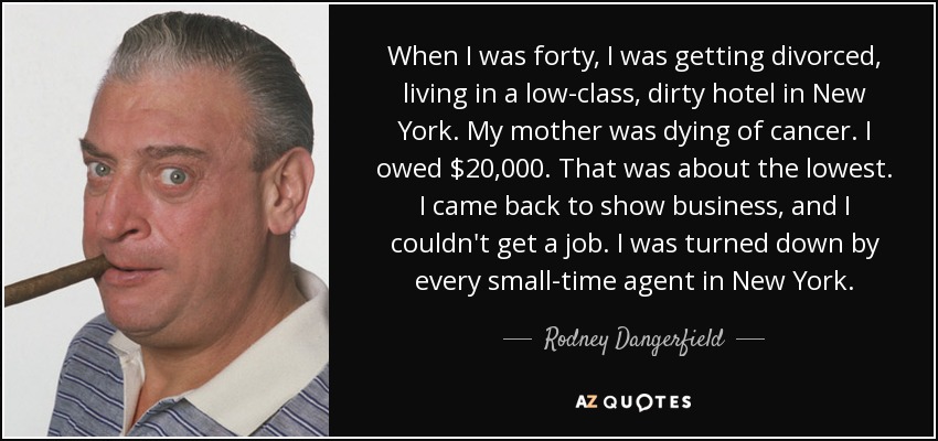 When I was forty, I was getting divorced, living in a low-class, dirty hotel in New York. My mother was dying of cancer. I owed $20,000. That was about the lowest. I came back to show business, and I couldn't get a job. I was turned down by every small-time agent in New York. - Rodney Dangerfield