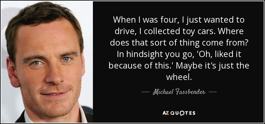 When I was four, I just wanted to drive, I collected toy cars. Where does that sort of thing come from? In hindsight you go, 'Oh, liked it because of this.' Maybe it's just the wheel. - Michael Fassbender