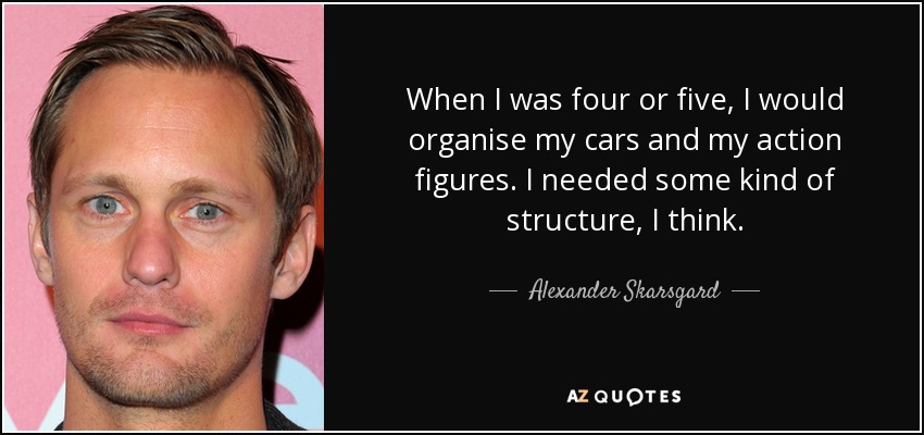 When I was four or five, I would organise my cars and my action figures. I needed some kind of structure, I think. - Alexander Skarsgard