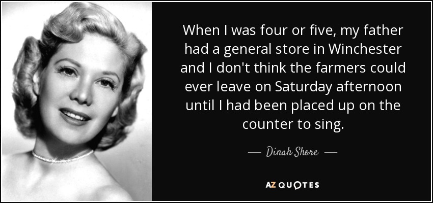 When I was four or five, my father had a general store in Winchester and I don't think the farmers could ever leave on Saturday afternoon until I had been placed up on the counter to sing. - Dinah Shore